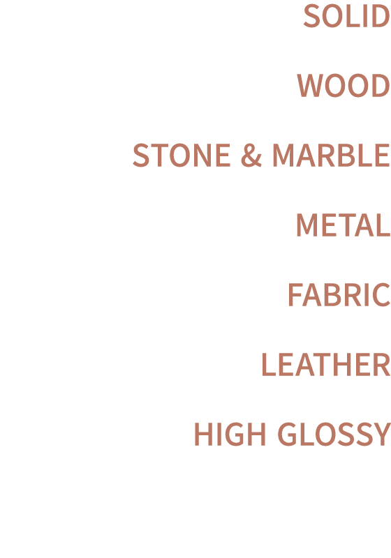 SOLID WOOD STONE & MARBLE METAL FABRIC LEATHER HIGH GLOSSY